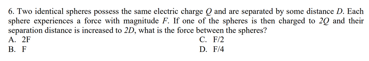 6. Two identical spheres possess the same electric charge Q and are separated by some distance D. Each
sphere experiences a force with magnitude F. If one of the spheres is then charged to 2Q and their
separation distance is increased to 2D, what is the force between the spheres?
A. 2F
C. F/2
B. F
D.
F/4