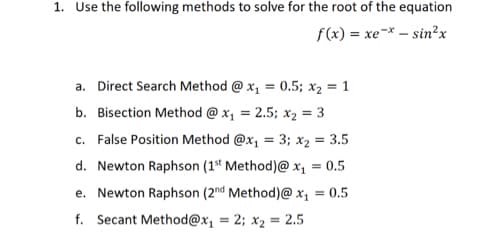 1. Use the following methods to solve for the root of the equation
f(x) = xe^* – sin2x
-
a. Direct Search Method @ x₁ = 0.5; x₂ = 1
b. Bisection Method @ x₁ = 2.5; Xx₂ = 3
c. False Position Method @x₁ = 3; x₂ = 3.5
d. Newton Raphson (1st Method)@ x₁ = 0.5
e. Newton Raphson (2nd Method)@ x₁ = 0.5
f. Secant Method@x₁ = 2; x₂ = 2.5