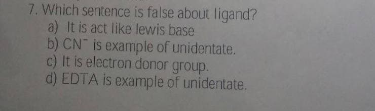 7. Which sentence is false about ligand?
a) It is act like lewis base
b) CN is example of unidentate.
c) It is electron donor group.
d) EDTA is example of unidentate.