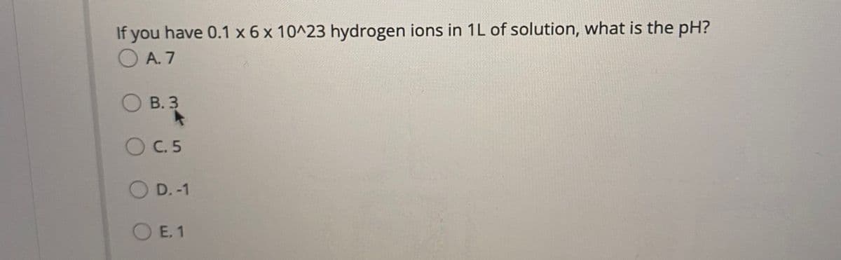 If you have 0.1 x 6 x 10^23 hydrogen ions in 1L of solution, what is the pH?
O A. 7
O B. 3
OC.5
O D.-1
O E. 1
