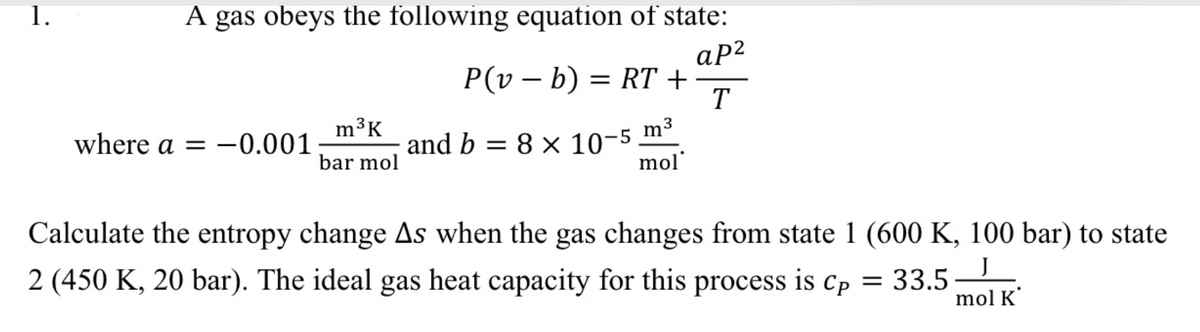 1.
A gas obeys the following equation of state:
ap²
T
m³K
bar mol
P(vb) = RT +
where a = -0.001 and b = 8 × 10-5 m³
mol
Calculate the entropy change As when the gas changes from state 1 (600 K, 100 bar) to state
J
2 (450 K, 20 bar). The ideal gas heat capacity for this process is Cp = 33.5
mol K