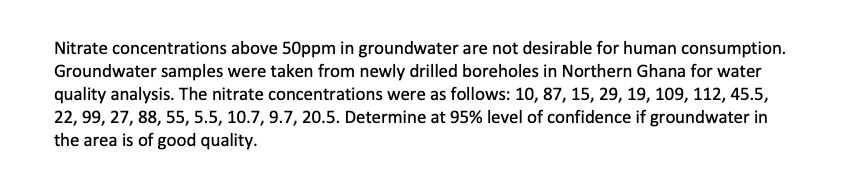 Nitrate concentrations above 50ppm in groundwater are not desirable for human consumption.
Groundwater samples were taken from newly drilled boreholes in Northern Ghana for water
quality analysis. The nitrate concentrations were as follows: 10, 87, 15, 29, 19, 109, 112, 45.5,
22, 99, 27, 88, 55, 5.5, 10.7, 9.7, 20.5. Determine at 95% level of confidence if groundwater in
the area is of good quality.
