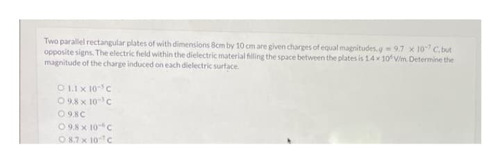 Two parallel rectangular plates of with dimensions 8cm by 10 cm are given charges of equal magnitudes.q=9.7 x 10-7 C.but
opposite signs. The electric field within the dielectric material filling the space between the plates is 1.4 x 10° V/m. Determine the
magnitude of the charge induced on each dielectric surface.
O 1.1 x 10 C
09.8 x 10³ C
O 9.8C
09.8 x 10 C
08.7 x 107 C