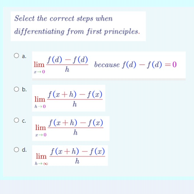 Select the correct steps when
differentiating from first principles.
O a. f(d)-f(d)
h
O b.
O C.
O d.
lim
x-0
lim
h→0
lim
x-0
lim
h→∞
because f(d)-f(d) = 0
f(x+h)-f(x)
h
f(x+h)-f(x)
h
f(x+h)-f(x)
h