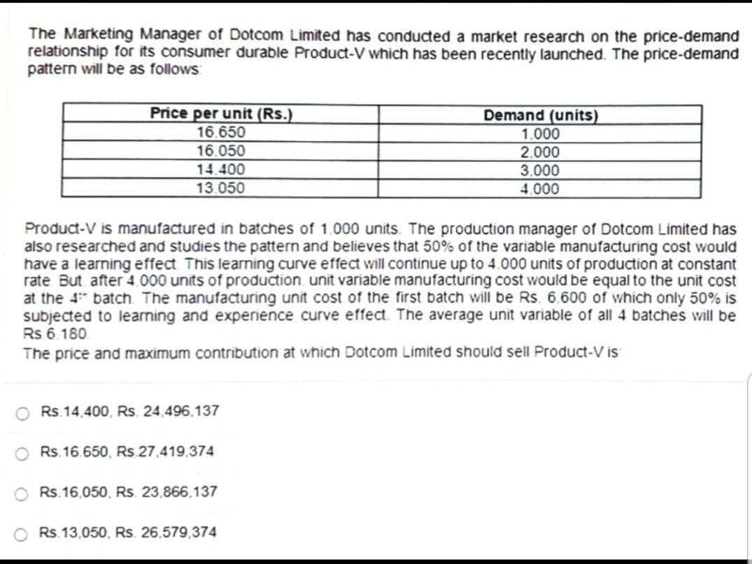 The Marketing Manager of Dotcom Limited has conducted a market research on the price-demand
relationship for its consumer durable Product-V which has been recently launched. The price-demand
pattern will be as follows:
Price per unit (Rs.)
16.650
16.050
14.400
13.050
Product-V is manufactured in batches of 1.000 units. The production manager of Dotcom Limited has
also researched and studies the pattern and believes that 50% of the variable manufacturing cost would
have a learning effect. This learning curve effect will continue up to 4.000 units of production at constant
rate But after 4.000 units of production unit variable manufacturing cost would be equal to the unit cost
at the 4 batch. The manufacturing unit cost of the first batch will be Rs. 6.600 of which only 50% is
subjected to learning and experience curve effect. The average unit variable of all 4 batches will be
Rs 6.180
The price and maximum contribution at which Dotcom Limited should sell Product-V is:
Rs.14,400, Rs. 24,496,137
Rs.16.650, Rs.27.419.374
Rs.16,050, Rs. 23,866,137
Demand (units)
1.000
2.000
3.000
4.000
Rs.13,050, Rs. 26,579,374