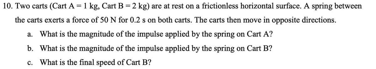 10. Two carts (Cart A = 1 kg, Cart B = 2 kg) are at rest on a frictionless horizontal surface. A spring between
the carts exerts a force of 50 N for 0.2 s on both carts. The carts then move in opposite directions.
a. What is the magnitude of the impulse applied by the spring on Cart A?
b. What is the magnitude of the impulse applied by the spring on Cart B?
What is the final speed of Cart B?
C.