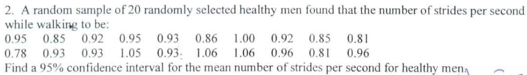 2. A random sample of 20 randomly selected healthy men found that the number of strides per second
while walking to be:
0.95
0.85 0.92
0.78 0.93 0.93 1.05 0.93. 1.06 1.06
0.95 0.93 0.86
1.00
0.92
0.85
0.96 0.81
0.81
0.96
Find a 95% confidence interval for the mean number of strides per second for healthy men