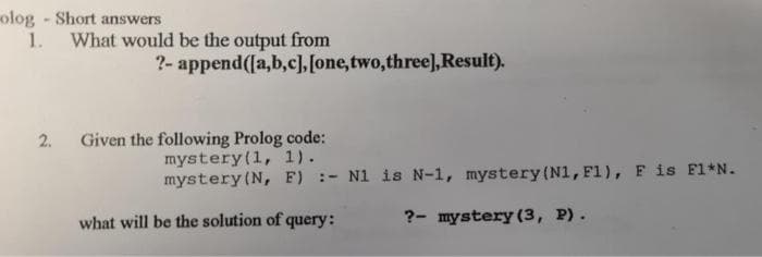 olog -Short answers
1. What would be the output from
?- append(la,b,c], [one,two,three),Result).
2.
Given the following Prolog code:
mystery(1, 1).
mystery (N, F) :- N1 is N-1, mystery (N1, F1), F is Fl*N.
what will be the solution of query:
?- mystery (3, P).
