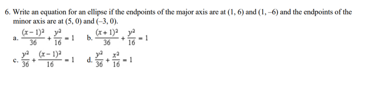 6. Write an equation for an ellipse if the endpoints of the major axis are at (1, 6) and (1, –6) and the endpoints of the
minor axis are at (5, 0) and (-3, 0).
(x- 1)2
= 1
+
16
b.
36
(x+ 1)2 y2
= 1
16
а.
36
уз (х- 1)2
с.
36
y2 x2
= 1
16
d.
36
1
+
16
