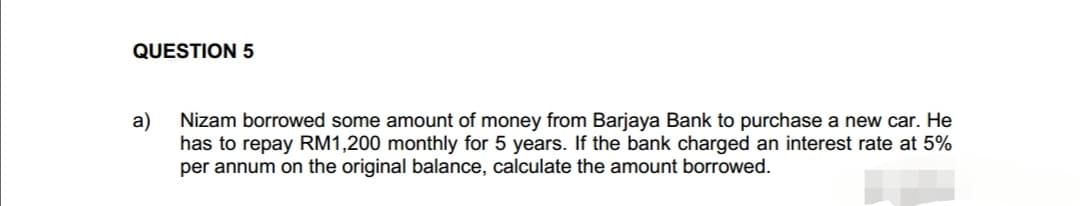 QUESTION 5
a) Nizam borrowed some amount of money from Barjaya Bank to purchase a new car. He
has to repay RM1,200 monthly for 5 years. If the bank charged an interest rate at 5%
per annum on the original balance, calculate the amount borrowed.