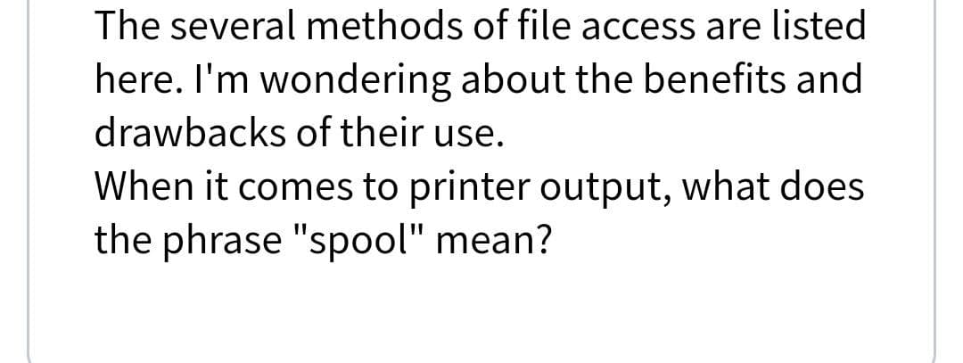 The several methods of file access are listed
here. I'm wondering about the benefits and
drawbacks of their use.
When it comes to printer output, what does
the phrase "spool" mean?
