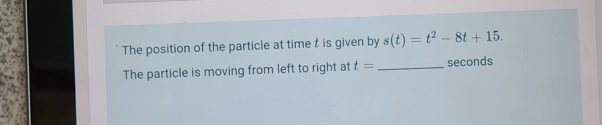 The position of the particle at time t is given by s(t) = t² – 8t + 15.
The particle is moving from left to right at t
seconds
