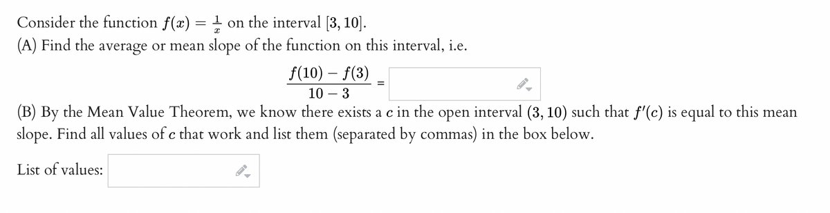 Consider the function f(x) = 1 on the interval [3, 10].
(A) Find the average or mean slope of the function on this interval, i.e.
ƒ(10) — ƒ(3)
10 - 3
(B) By the Mean Value Theorem, we know there exists a c in the open interval (3, 10) such that f'(c) is equal to this mean
slope. Find all values of c that work and list them (separated by commas) in the box below.
List of values:
←
=
چھے