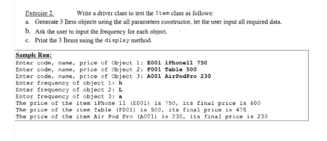 Exercise 2.
Write a driver class to test the Item class as follows:
a. Generate 3 Item objects using the all parameters constructor, let the user input all required data.
b. Ask the user to input the frequency for each object.
c. Print the 3 Items using the display method.
Sample Run:
Enter code, name, price of Object 1: E001 iPhonell 750
Enter code, name, price of Object 2: FO01 Table 500
Enter code, name, price of Object 3: A001 AirPodPro 230
Enter frequency of object 1: h
Enter frequency of object 2: L
Enter frequency of object 3: a
The price of the item iPhone 11 (E001) is 750, its final price is 600
The price of the item Table (FO01) is 500, its final price is 475
The price of the item Air Pod Pro (A001) is 230, its final price is 230
