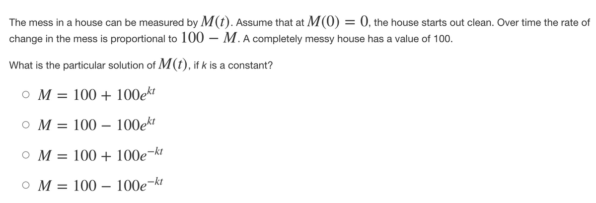 The mess in a house can be measured by M(t). Assume that at M(0) :
change in the mess is proportional to 100 M. A completely messy house has a value of 100.
What is the particular solution of M(t), if k is a constant?
OM
ом
= 100+ 100ekt
O M = 100 100ekt
-
O M = 100 + 100e-kt
O M = 100 - 100e-kt
= 0, the house starts out clean. Over time the rate of