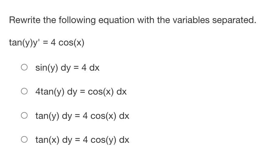 Rewrite the following equation with the variables separated.
tan(y)y' = 4 cos(x)
Osin(y) dy = 4 dx
O 4tan(y) dy = cos(x) dx
O tan(y) dy = 4 cos(x) dx
O tan(x) dy = 4 cos(y) dx