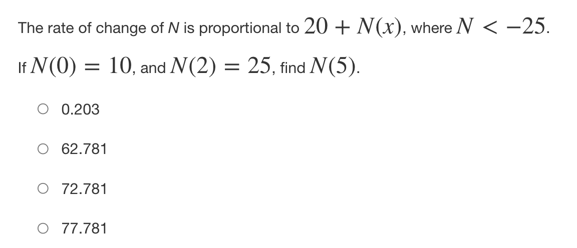 The rate of change of N is proportional to 20 + N(x), where N < −25.
If N(0) = 10, and N(2) = 25, find N(5).
O 0.203
62.781
O 72.781
77.781