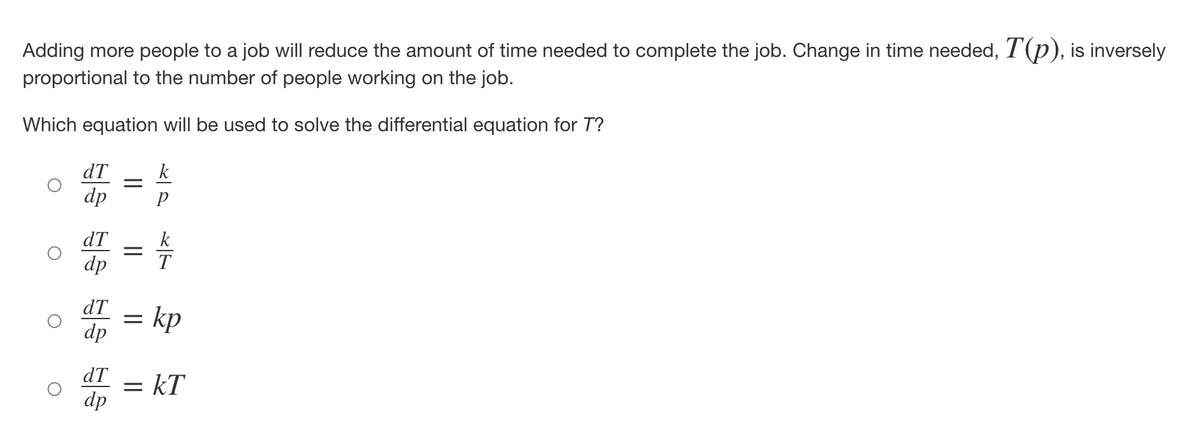 Adding more people to a job will reduce the amount of time needed to complete the job. Change in time needed, T(p), is inversely
proportional to the number of people working on the job.
Which equation will be used to solve the differential equation for T?
dT
dp
dT
dp
=
=
dT =
dp
k
T
= kp
dT = KT
dp