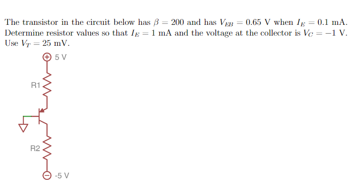 The transistor in the circuit below has = 200 and has VEB = 0.65 V when IE = 0.1 mA.
Determine resistor values so that I = 1 mA and the voltage at the collector is Vc = -1 V.
Use VT = 25 mV.
+ 5 V
R1
R2
-5 V