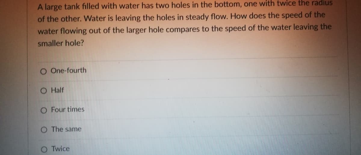 A large tank filled with water has two holes in the bottom, one with twice the radius
of the other. Water is leaving the holes in steady flow. How does the speed of the
water flowing out of the larger hole compares to the speed of the water leaving the
smaller hole?
O One-fourth
O Half
O Four times
O The same
Twice
