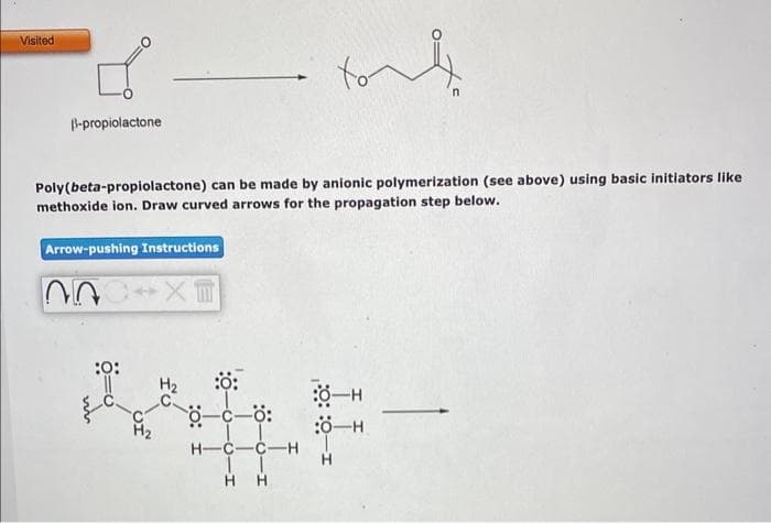 Visited
B-propiolactone
Poly(beta-propiolactone) can be made by anionic polymerization (see above) using basic initiators like
methoxide ion. Draw curved arrows for the propagation step below.
Arrow-pushing Instructions
00
:0:
X
H₂
:0:
0-c-0:
tout
H-C-C-H
1
HH
:8-H
:0-H
H