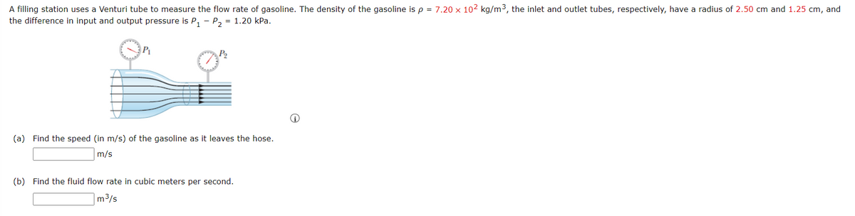 A filling station uses a Venturi tube to measure the flow rate of gasoline. The density of the gasoline is p = 7.20 x 102 kg/m3, the inlet and outlet tubes, respectively, have a radius of 2.50 cm and 1.25 cm, and
the difference in input and output pressure is P, - P, = 1.20 kPa.
P2
(a) Find the speed (in m/s) of the gasoline as it leaves the hose.
m/s
(b) Find the fluid flow rate in cubic meters per second.
|m3/s
