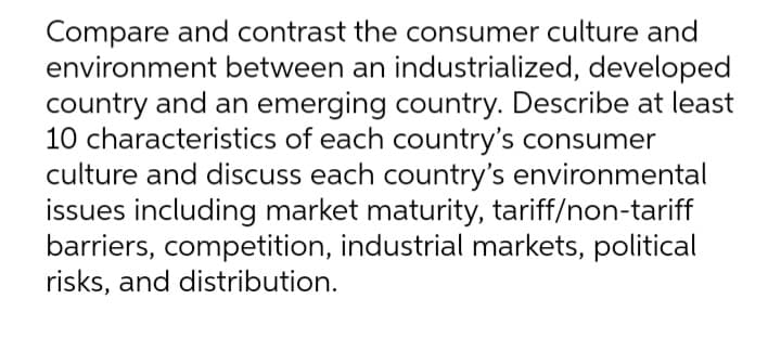 Compare and contrast the consumer culture and
environment between an industrialized, developed
country and an emerging country. Describe at least
10 characteristics of each country's consumer
culture and discuss each country's environmental
issues including market maturity, tariff/non-tariff
barriers, competition, industrial markets, political
risks, and distribution.