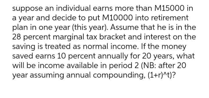 suppose an individual earns more than M15000 in
a year and decide to put M10000 into retirement
plan in one year (this year). Assume that he is in the
28 percent marginal tax bracket and interest on the
saving is treated as normal income. If the money
saved earns 10 percent annually for 20 years, what
will be income available in period 2 (NB: after 20
year assuming annual compounding, (1+r)^t)?