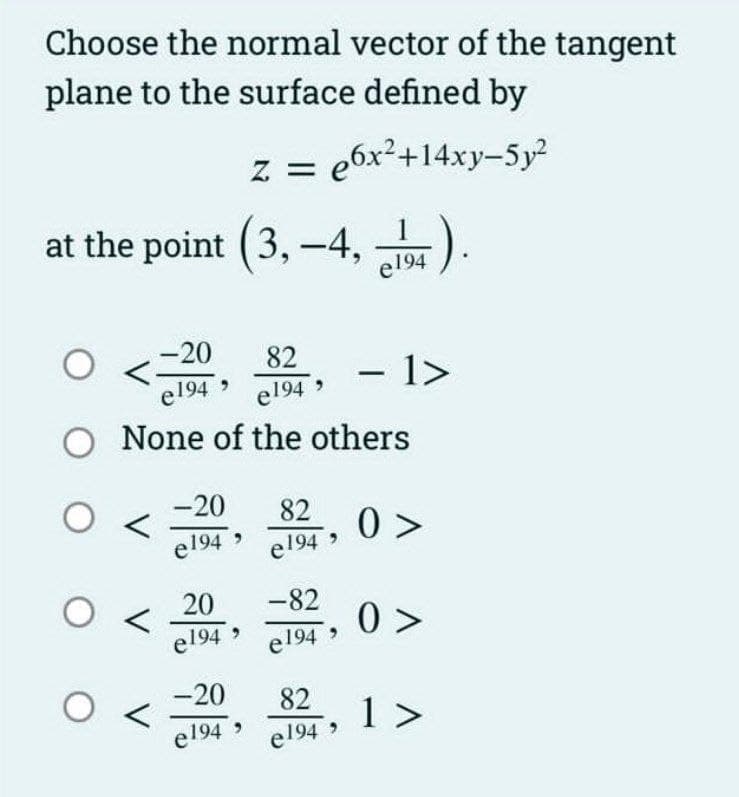 Choose the normal vector of the tangent
plane to the surface defined by
Z = e6x²+14xy-5y²
at the point (3,-4,1).
-20
O
82
e194 e194,
O None of the others
O
O <
O
-20
e194
20
e1949
-20
e1949
82 0>
e194,
0>
-82
e194⁹
- 1>
82
e194⁹
1 >