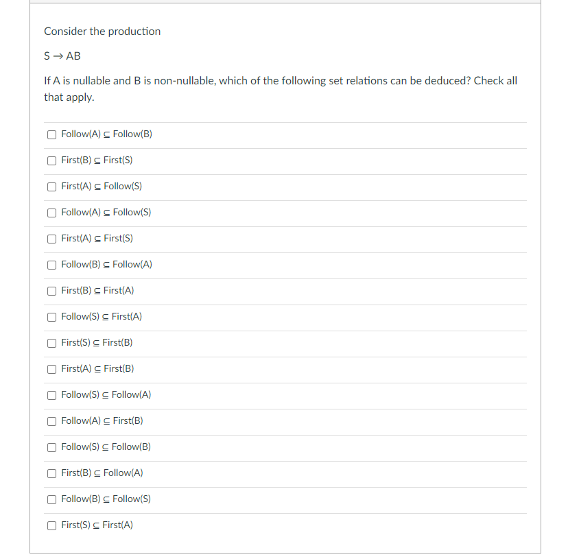 Consider the production
S- AB
If A is nullable and B is non-nullable, which of the following set relations can be deduced? Check all
that apply.
Follow(A) C Follow(B)
First(B) C First(S)
First(A) C Follow(S)
Follow(A) S Follow(S)
First(A) C First(S)
Follow(B) C Follow(A)
First(B) C First(A)
Follow(S) C First(A)
First(S) C First(B)
First(A) C First(B)
Follow(S) C Follow(A)
Follow(A) C First(B)
Follow(S) C Follow(B)
First(B) C Follow(A)
Follow(B) C Follow(S)
First(S) C First(A)
