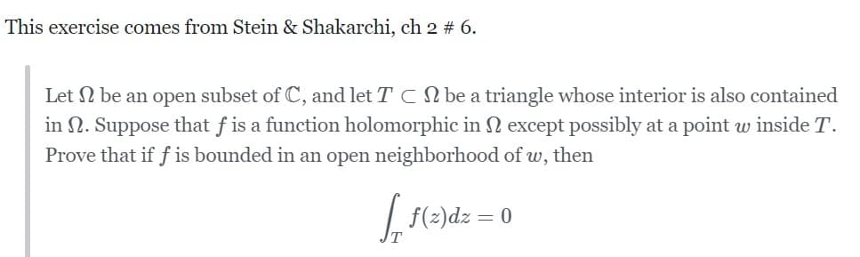 This exercise comes from Stein & Shakarchi, ch 2 # 6.
Let be an open subset of C, and let T C be a triangle whose interior is also contained
in . Suppose that f is a function holomorphic in except possibly at a point w inside T.
Prove that if f is bounded in an open neighborhood of w, then
f₁ f(z)dz = 0
