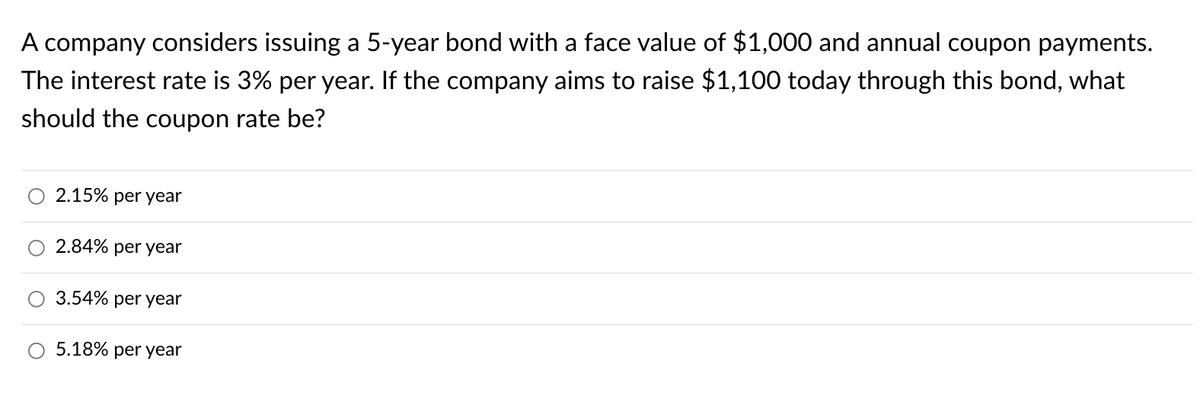 A company considers issuing a 5-year bond with a face value of $1,000 and annual coupon payments.
The interest rate is 3% per year. If the company aims to raise $1,100 today through this bond, what
should the coupon rate be?
2.15% per year
2.84% per year
3.54% per year
5.18% per yea
