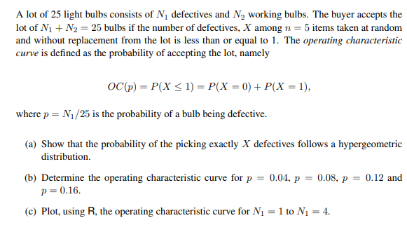 A lot of 25 light bulbs consists of N₁ defectives and N₂ working bulbs. The buyer accepts the
lot of N₁ + N₂ = 25 bulbs if the number of defectives, X among n = 5 items taken at random
and without replacement from the lot is less than or equal to 1. The operating characteristic
curve is defined as the probability of accepting the lot, namely
OC (p) = P(X ≤ 1) = P(X = 0) + P(X = 1),
where p = N₁/25 is the probability of a bulb being defective.
(a) Show that the probability of the picking exactly X defectives follows a hypergeometric
distribution.
(b) Determine the operating characteristic curve for p = 0.04, p = 0.08, p = 0.12 and
p = 0.16.
(c) Plot, using R, the operating characteristic curve for N₁ = 1 to N₁ = 4.