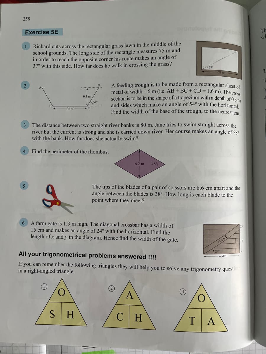 258
Exercise 5E
1
Richard cuts across the rectangular grass lawn in the middle of the
school grounds. The long side of the rectangle measures 75 m and
in order to reach the opposite corner his route makes an angle of
37° with this side. How far does he walk in crossing the grass?
2
D
0.3 m
A feeding trough is to be made from a rectangular sheet of
metal of width 1.6 m (i.e. AB + BC + CD = 1.6 m). The cross
section is to be in the shape of a trapezium with a depth of 0.3 m
and sides which make an angle of 54° with the horizontal.
Find the width of the base of the trough, to the nearest cm.
54°
base
The distance between two straight river banks is 80 m. Jane tries to swim straight across the
river but the current is strong and she is carried down river. Her course makes an angle of 58⁰
with the bank. How far does she actually swim?
Find the perimeter of the rhombus.
6.2 m
48⁰
The tips of the blades of a pair of scissors are 8.6 cm apart and the
angle between the blades is 38°. How long is each blade to the
point where they meet?
6 A farm gate is 1.3 m high. The diagonal crossbar has a width of
15 cm and makes an angle of 24° with the horizontal. Find the
length of x and y in the diagram. Hence find the width of the gate.
All your trigonometrical problems answered !!!!
width
If you can remember the following triangles they will help you to solve any trigonometry question
in a right-angled triangle.
A
SH
CH
TA
4
15 cm #
24°
Th
wh
T
Т