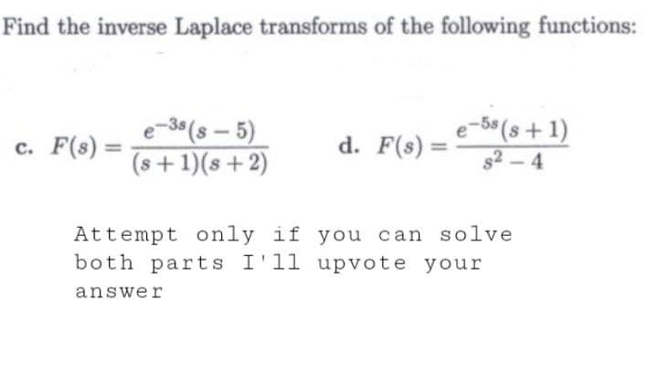 Find the inverse Laplace transforms of the following functions:
c. F(s) =
e-3s (8-5)
(s+1)(s+2)
d. F(s) =
e-5s(s+1)
82-4
Attempt only if you can solve
both parts I'll upvote your
answer