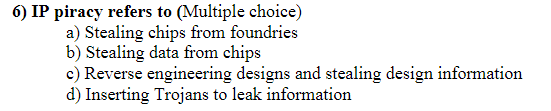 6) IP piracy refers to (Multiple choice)
a) Stealing chips from foundries
b) Stealing data from chips
c) Reverse engineering designs and stealing design information
d) Inserting Trojans to leak information