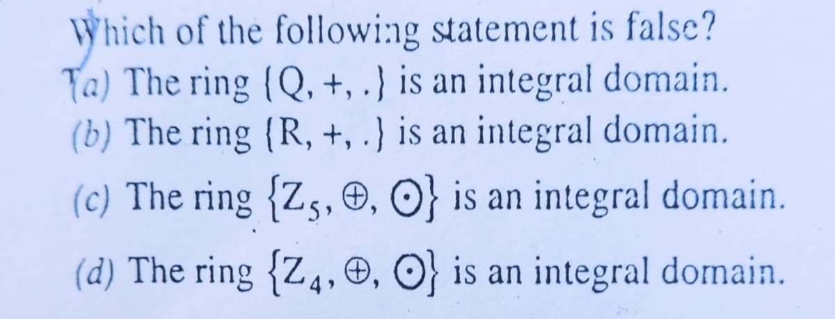 Which of the followi:ng statement is false?
Ta) The ring {Q, +, .} is an integral domain.
(b) The ring {R, +, .} is an integral domain.
(c) The ring {Zs, O, O} is an integral domain.
(d) The ring {Z4,©, O} is an integral domain.
