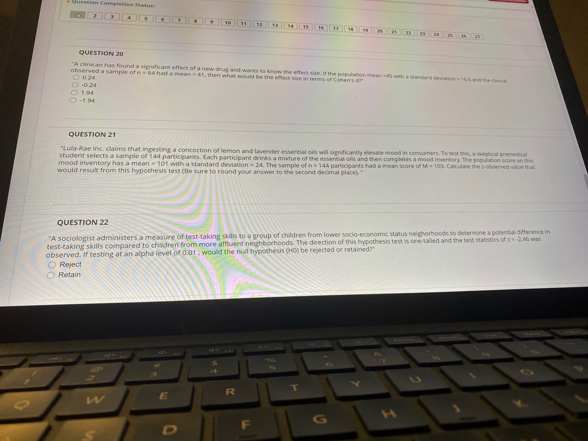 A Question Completion Status:
10
6.
8
9
10
11
12
13
14
15
16
17
18
19
20
21
22
23
26 27
24
25
QUESTION 20
"A clinican has found a significant effect of a new drug and wants to know the effect size. If the population mean =45 with a standard deviation = 16.5 and the clinical
observed a sample ofn = 64 had a mean = 41, then what would be the effect size in terms of Cohen's d?"
O 0.24
O -0.24
O 1.94
O -1.94
QUESTION 21
"Lula-Rae Inc. claims that ingesting a concoction of lemon and lavender essential oils will significantly elevate mood in consumers. To test this, a skeptical premedical
student selects a sample of 144 participants. Each participant drinks a mixture of the essential oils and then completes a mood inventory. The population score on this
mood inventory has a mean = 101 with a standard deviation = 24. The sample of n = 144 participants had a mean score of M = 103. Calculate the z-observed value that
would result from this hypothesis test (Be sure to round your answer to the second decimal place)."
QUESTION 22
"A sociologist administers a measure of test-taking skills to a group of children from lower socio-economic status neighorhoods to determine a potential difference in
test-taking skills compared to children from more affluent neighborhoods. The direction of this hypothesis test is one-tailed and the test statistics of z = -2.46 was
observed. If testing at an alpha level of 0.01 , would the null hypothesis (HO) be rejected or retained?"
O Reject
O Retain
471
1Mone
VrlScan
711
4xR
%$4
5S
4
F
G
