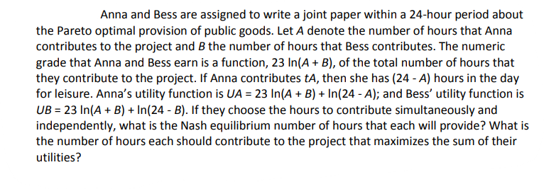 Anna and Bess are assigned to write a joint paper within a 24-hour period about
the Pareto optimal provision of public goods. Let A denote the number of hours that Anna
contributes to the project and B the number of hours that Bess contributes. The numeric
grade that Anna and Bess earn is a function, 23 In(A + B), of the total number of hours that
they contribute to the project. If Anna contributes tA, then she has (24 - A) hours in the day
for leisure. Anna's utility function is UA = 23 In(A + B) + In(24 - A); and Bess' utility function is
UB = 23 In(A + B) + In(24 - B). If they choose the hours to contribute simultaneously and
independently, what is the Nash equilibrium number of hours that each will provide? What is
the number of hours each should contribute to the project that maximizes the sum of their
utilities?
