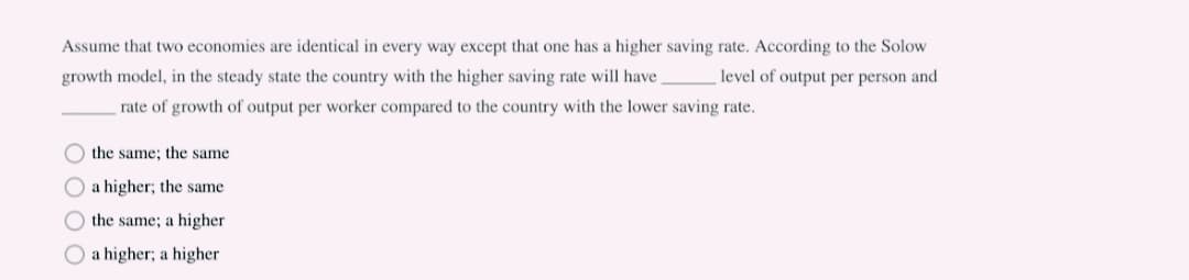 Assume that two economies are identical in every way except that one has a higher saving rate. According to the Solow
growth model, in the steady state the country with the higher saving rate will have level of output per person and
rate of growth of output per worker compared to the country with the lower saving rate.
O the same; the same
O a higher; the same
O the same; a higher
a higher; a higher
