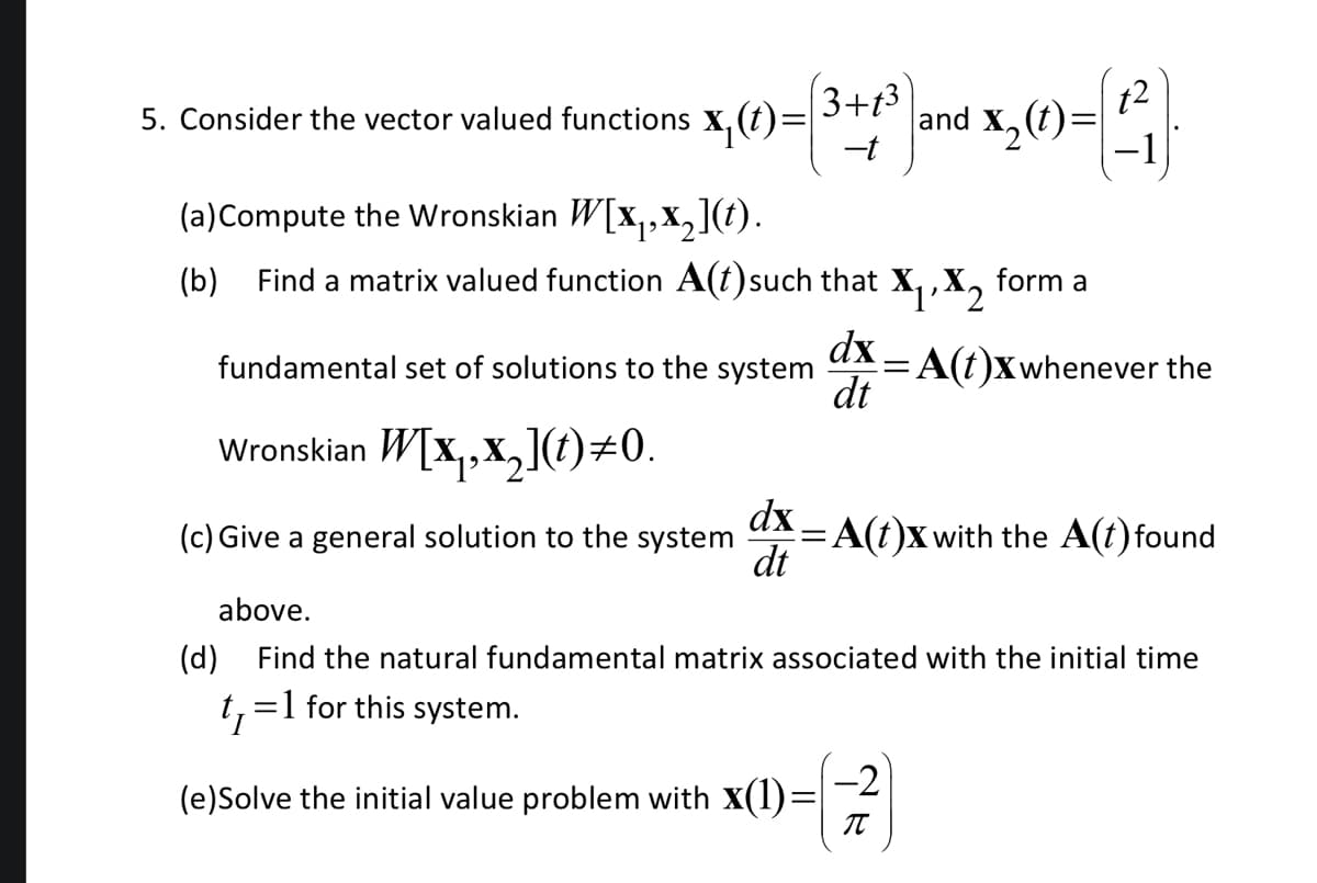 3+13
5. Consider the vector valued functions X₁ (t)=
(a)Compute the Wronskian W[x₁,x₂](t).
(b) Find a matrix valued function A(t)such that X₁
dx
dt
and X₂(
₂(t)=
=
$2
dx.
fundamental set of solutions to the system =
dt
Wronskian W[x₁,x₂](t)#0.
(c) Give a general solution to the system
above.
(d) Find the natural fundamental matrix associated with the initial time
t₁ =1 for this system.
-2
(e)Solve the initial value problem with X(1)= T
form a
t2
A(t)x whenever the
A(t)x with the A(t) found