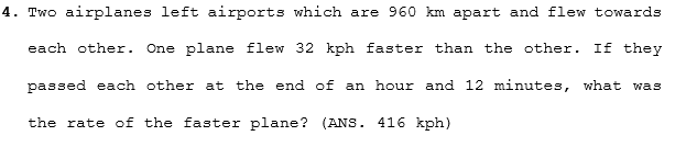 4. Two airplanes left airports which are 960 km apart and flew towards
each other.
One plane flew 32 kph faster than the other. If they
passed each other at the end of an hour and 12 minutes, what was
the rate of the faster plane? (ANS. 416 kph)
