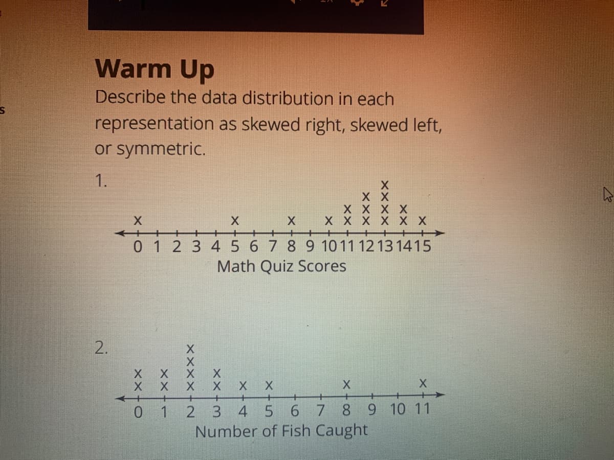 Warm Up
Describe the data distribution in each
representation as skewed right, skewed left,
or symmetric.
1.
хх
хх
01 2 3 45 6 7 8 9 1011 12 13 1415
Math Quiz Scores
2.
X X
X X
X X
+
0 1 2 3 4 5 6 7 8 9 10 11
Number of Fish Caught
