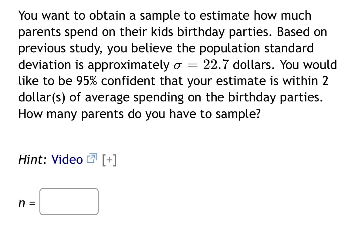 You want to obtain a sample to estimate how much
parents spend on their kids birthday parties. Based on
previous study, you believe the population standard
deviation is approximately o = 22.7 dollars. You would
like to be 95% confident that your estimate is within 2
dollar(s) of average spending on the birthday parties.
How many parents do you have to sample?
Hint: Video [+]
n =