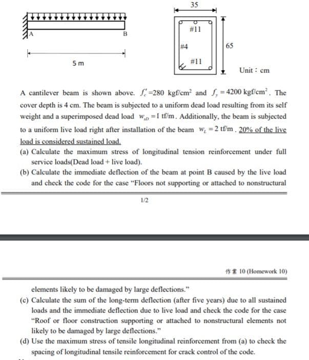 35
#11
# 4
65
5m
#11
Unit : cm
A cantilever beam is shown above. f=280 kgf/cm and f, = 4200 kgf/cm. The
cover depth is 4 cm. The beam is subjected to a uniform dead load resulting from its self
weight and a superimposed dead load w =I tư'm. Additionally, the beam is subjected
to a uniform live load right after installation of the beam w, =2 tfm. 20% of the live
load is considered sustained load.
(a) Calculate the maximum stress of longitudinal tension reinforcement under full
service loads(Dead load + live load).
(b) Calculate the immediate deflection of the beam at point B caused by the live load
and check the code for the case "Floors not supporting or attached to nonstructural
1/2
** 10 (Homework 10)
elements likely to be damaged by large deflections."
(c) Calculate the sum of the long-term deflection (after five years) due to all sustained
loads and the immediate deflection due to live load and check the code for the case
"Roof or floor construction supporting or attached to nonstructural elements not
likely to be damaged by large deflections."
(d) Use the maximum stress of tensile longitudinal reinforcement from (a) to check the
spacing of longitudinal tensile reinforcement for crack control of the code.
