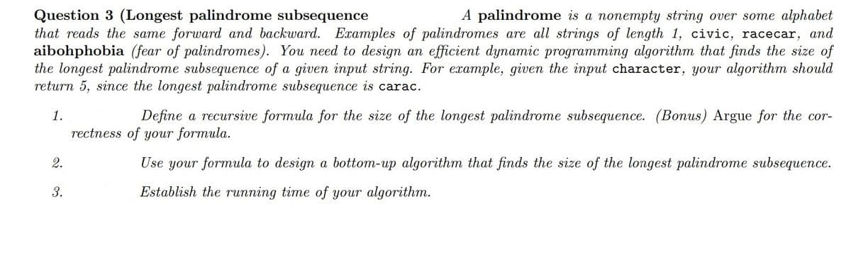 Question 3 (Longest palindrome subsequence
A palindrome is a nonempty string over some alphabet
that reads the same forward and backward. Examples of palindromes are all strings of length 1, civic, racecar, and
aibohphobia (fear of palindromes). You need to design an efficient dynamic programming algorithm that finds the size of
the longest palindrome subsequence of a given input string. For example, given the input character, your algorithm should
return 5, since the longest palindrome subsequence is carac.
1.
2.
3.
Define a recursive formula for the size of the longest palindrome subsequence. (Bonus) Argue for the cor-
rectness of your formula.
Use your formula to design a bottom-up algorithm that finds the size of the longest palindrome subsequence.
Establish the running time of your algorithm.