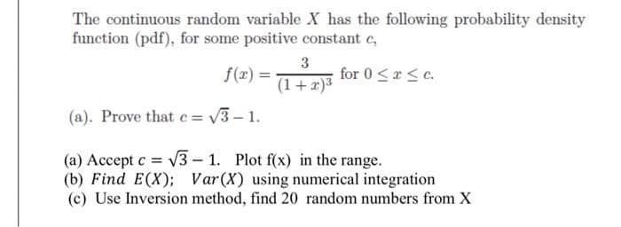 The continuous random variable X has the following probability density
function (pdf), for some positive constant c,
for 0 < x < c.
3
(1+x)³
f(x)=
(a). Prove that c= √3-1.
(a) Accept c = √√3-1. Plot f(x) in the range.
(b) Find E(X); Var (X) using numerical integration.
(c) Use Inversion method, find 20 random numbers from X
=
