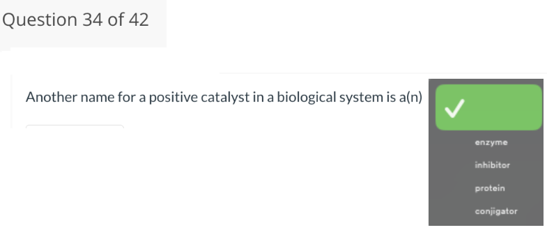 Question 34 of 42
Another name for a positive catalyst in a biological system is a(n)
enzyme
inhibitor
protein
conjigator