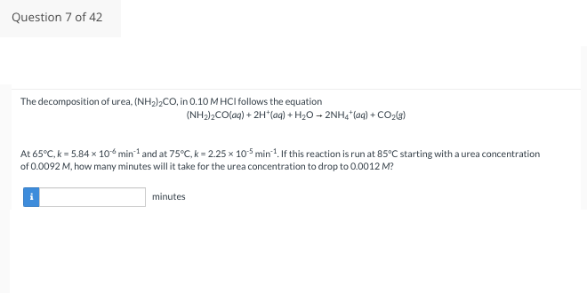 Question 7 of 42
The decomposition of urea, (NH₂)₂CO, in 0.10 M HCI follows the equation
(NH₂)₂CO (aq) + 2H+ (aq) + H₂O → 2NH₂*(aq) + CO₂(g)
At 65°C, k = 5.84 x 10 min-¹ and at 75°C, k = 2.25 x 105 min¹. If this reaction is run at 85°C starting with a urea concentration
of 0.0092 M, how many minutes will it take for the urea concentration to drop to 0.0012 M?
minutes