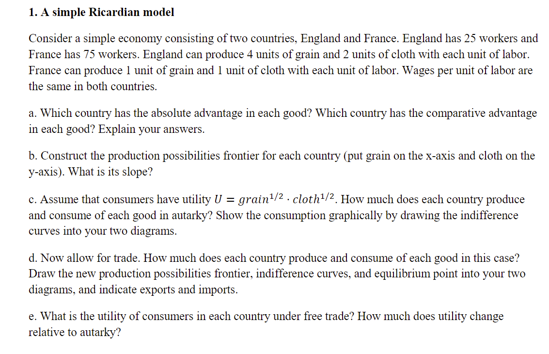 1. A simple Ricardian model
Consider a simple economy consisting of two countries, England and France. England has 25 workers and
France has 75 workers. England can produce 4 units of grain and 2 units of cloth with each unit of labor.
France can produce 1 unit of grain and 1 unit of cloth with each unit of labor. Wages per unit of labor are
the same in both countries.
a. Which country has the absolute advantage in each good? Which country has the comparative advantage
in each good? Explain your answers.
b. Construct the production possibilities frontier for each country (put grain on the x-axis and cloth on the
y-axis). What is its slope?
c. Assume that consumers have utility U = grain/2 . cloth/2. How much does each country produce
and consume of each good in autarky? Show the consumption graphically by drawing the indifference
curves into your two diagrams.
d. Now allow for trade. How much does each country produce and consume of each good in this case?
Draw the new production possibilities frontier, indifference curves, and equilibrium point into your two
diagrams, and indicate exports and imports.
e. What is the utility of consumers in each country under free trade? How much does utility change
relative to autarky?

